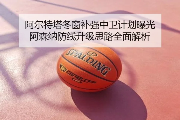 阿尔特塔冬窗补强中卫计划曝光 阿森纳防线升级思路全面解析
