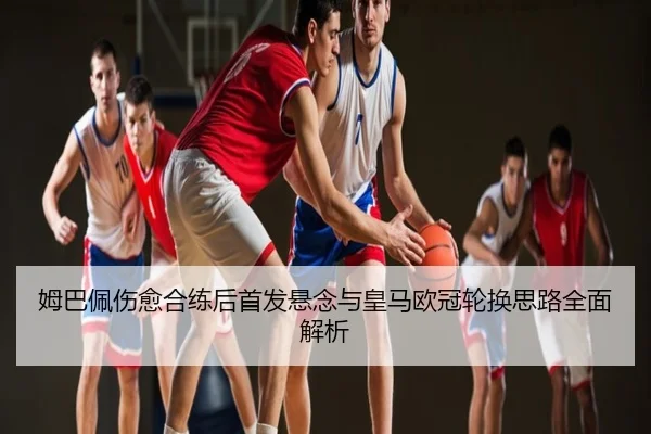 姆巴佩伤愈合练后首发悬念与皇马欧冠轮换思路全面解析