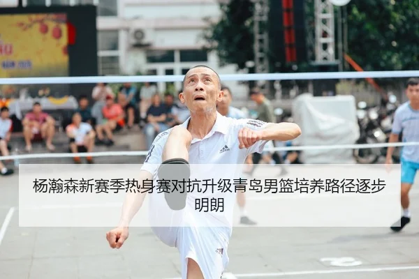杨瀚森新赛季热身赛对抗升级青岛男篮培养路径逐步明朗