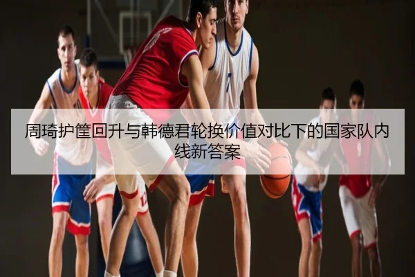 周琦护筐回升与韩德君轮换价值对比下的国家队内线新答案