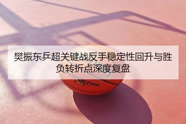 樊振东乒超关键战反手稳定性回升与胜负转折点深度复盘