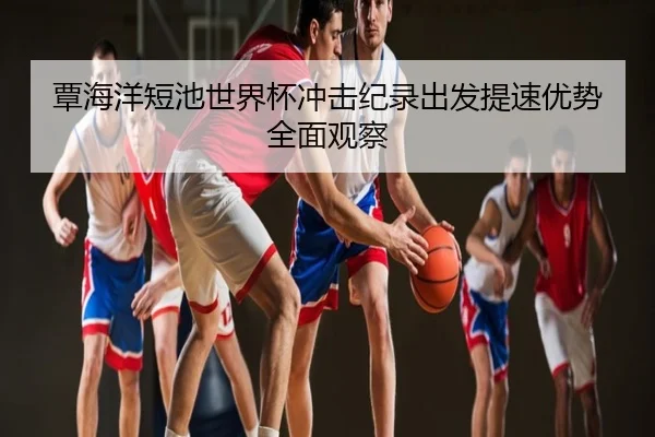 覃海洋短池世界杯冲击纪录出发提速优势全面观察